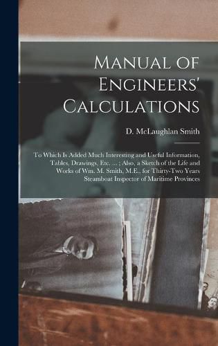 Manual of Engineers' Calculations [microform]: to Which is Added Much Interesting and Useful Information, Tables, Drawings, Etc. ...; Also, a Sketch of the Life and Works of Wm. M. Smith, M.E., for Thirty-two Years Steamboat Inspector of Maritime...