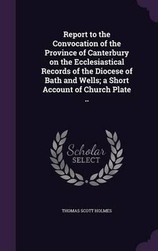 Report to the Convocation of the Province of Canterbury on the Ecclesiastical Records of the Diocese of Bath and Wells; A Short Account of Church Plate ..