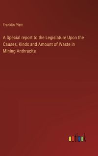 Cover image for A Special report to the Legislature Upon the Causes, Kinds and Amount of Waste in Mining Anthracite