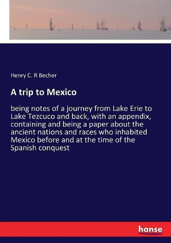 Cover image for A trip to Mexico: being notes of a journey from Lake Erie to Lake Tezcuco and back, with an appendix, containing and being a paper about the ancient nations and races who inhabited Mexico before and at the time of the Spanish conquest