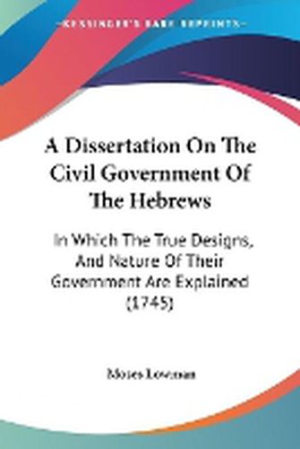 Cover image for A Dissertation On The Civil Government Of The Hebrews: In Which The True Designs, And Nature Of Their Government Are Explained (1745)