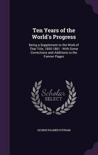 Cover image for Ten Years of the World's Progress: Being a Supplement to the Work of That Title, 1850-1861: With Some Corrections and Additions to the Former Pages