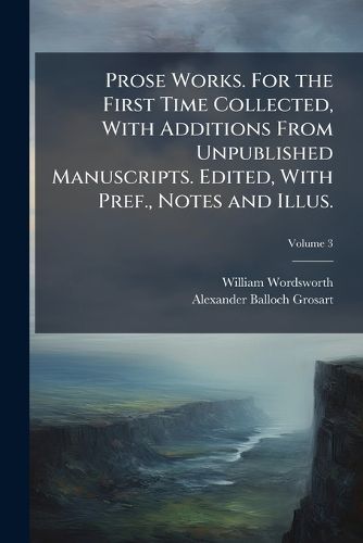 Cover image for Prose Works. For the First Time Collected, With Additions From Unpublished Manuscripts. Edited, With Pref., Notes and Illus.