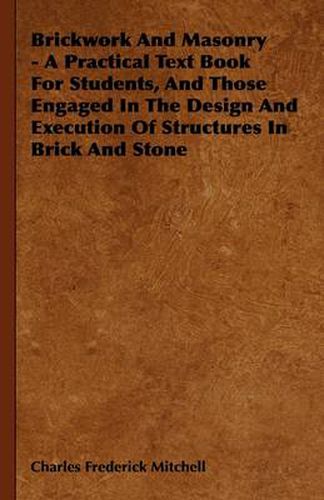 Brickwork And Masonry - A Practical Text Book For Students, And Those Engaged In The Design And Execution Of Structures In Brick And Stone