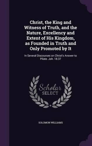 Cover image for Christ, the King and Witness of Truth, and the Nature, Excellency and Extent of His Kingdom, as Founded in Truth and Only Promoted by It: In Several Discourses on Christ's Answer to Pilate. Joh. 18.37