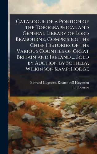 Cover image for Catalogue of a Portion of the Topographical and General Library of Lord Brabourne, Comprising the Chief Histories of the Various Counties of Great Britain and Ireland ... Sold by Auction by Sotheby, Wilkinson & Hodge