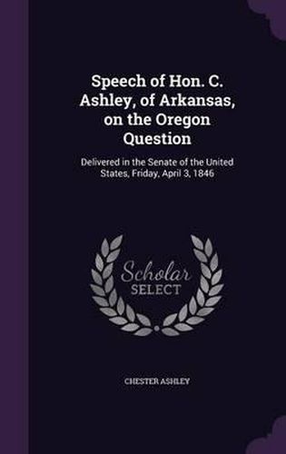 Cover image for Speech of Hon. C. Ashley, of Arkansas, on the Oregon Question: Delivered in the Senate of the United States, Friday, April 3, 1846