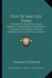 Cover image for Pius IX and His Times: A Series of Sketches Made During a Prolonged Residence in Rome; The Subjects Being Antiquarian, Artistic, Sacred, Social, and Political (1876)