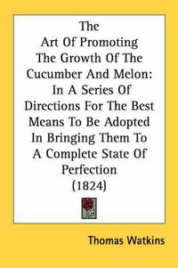 Cover image for The Art of Promoting the Growth of the Cucumber and Melon: In a Series of Directions for the Best Means to Be Adopted in Bringing Them to a Complete State of Perfection (1824)