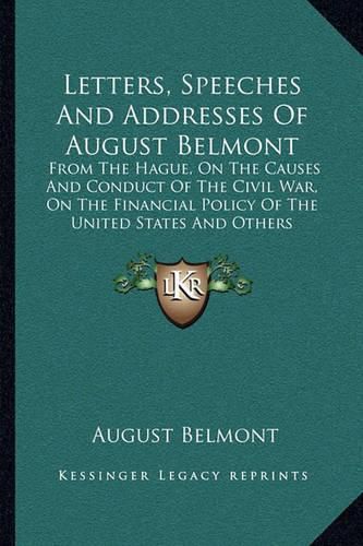 Cover image for Letters, Speeches and Addresses of August Belmont: From the Hague, on the Causes and Conduct of the Civil War, on the Financial Policy of the United States and Others