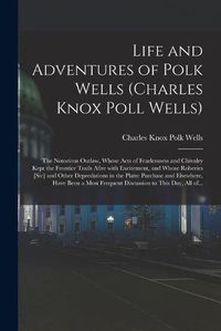 Cover image for Life and Adventures of Polk Wells (Charles Knox Poll Wells): the Notorious Outlaw, Whose Acts of Fearlessness and Chivalry Kept the Frontier Trails Afire With Excitement, and Whose Roberies [sic] and Other Depredations in the Platte Purchase And...