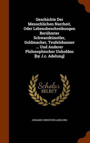 Cover image for Geschichte Der Menschlichen Narrheit, Oder Lebensbeschreibungen Beruhmter Schwarzkunstler, Goldmacher, Teufelsbanner ... Und Anderer Philosophischer Unholden [By J.C. Adelung]