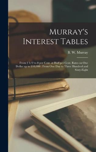 Murray's Interest Tables [microform]: From 2 1/2 to 8 per Cent. at Half per Cent. Rates on One Dollar up to $10,000: From One Day to Three Hundred and Sixty-eight