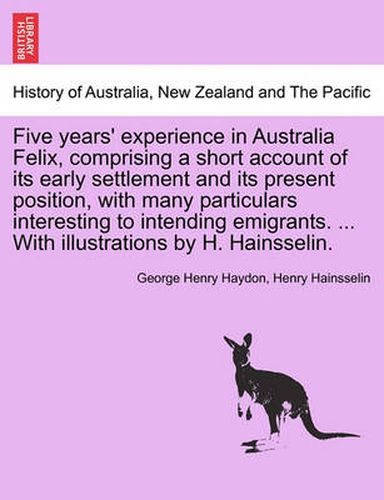 Cover image for Five Years' Experience in Australia Felix, Comprising a Short Account of Its Early Settlement and Its Present Position, with Many Particulars Interesting to Intending Emigrants. ... with Illustrations by H. Hainsselin.