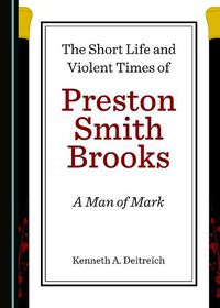 Cover image for The Short Life and Violent Times of Preston Smith Brooks: A Man of Mark