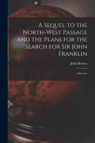 Cover image for A Sequel to the North-west Passage and the Plans for the Search for Sir John Franklin [microform]: a Review