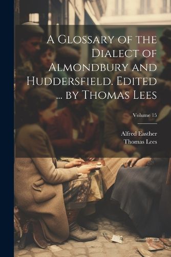 Cover image for A Glossary of the Dialect of Almondbury and Huddersfield. Edited ... by Thomas Lees; Volume 15