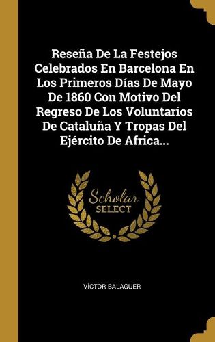 Cover image for Resena De La Festejos Celebrados En Barcelona En Los Primeros Dias De Mayo De 1860 Con Motivo Del Regreso De Los Voluntarios De Cataluna Y Tropas Del Ejercito De Africa...