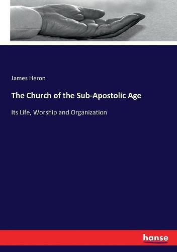 The Church of the Sub-Apostolic Age: Its Life, Worship and Organization