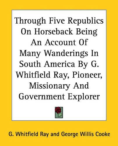 Cover image for Through Five Republics On Horseback Being An Account Of Many Wanderings In South America By G. Whitfield Ray, Pioneer, Missionary And Government Explorer