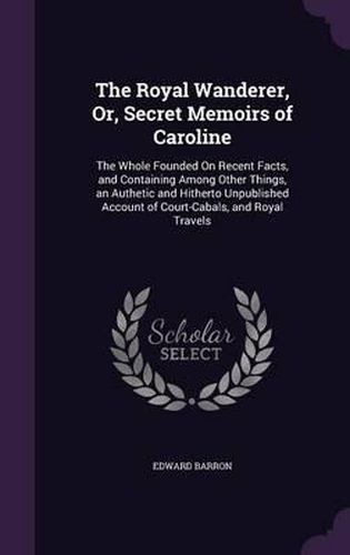 Cover image for The Royal Wanderer, Or, Secret Memoirs of Caroline: The Whole Founded on Recent Facts, and Containing Among Other Things, an Authetic and Hitherto Unpublished Account of Court-Cabals, and Royal Travels