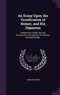 Cover image for An Essay Upon the Versification of Homer, and His Digamma: In Reference Chiefly, But Not Exclusively, to the System of Professor [George] Dunbar