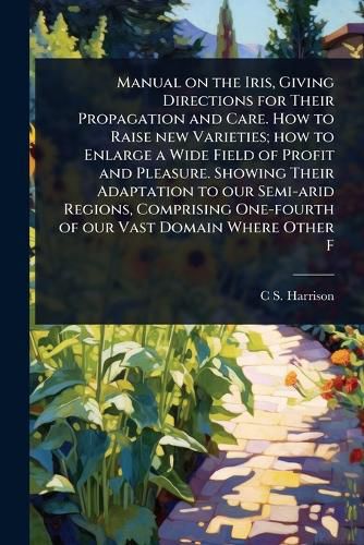 Cover image for Manual on the Iris, Giving Directions for Their Propagation and Care. How to Raise new Varieties; how to Enlarge a Wide Field of Profit and Pleasure. Showing Their Adaptation to our Semi-arid Regions, Comprising One-fourth of our Vast Domain Where Other F