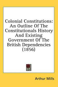 Cover image for Colonial Constitutions: An Outline of the Constitutionals History and Existing Government of the British Dependencies (1856)