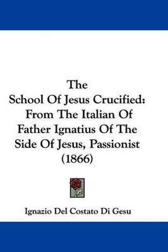 Cover image for The School of Jesus Crucified: From the Italian of Father Ignatius of the Side of Jesus, Passionist (1866)