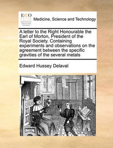 Cover image for A Letter to the Right Honourable the Earl of Morton, President of the Royal Society. Containing Experiments and Observations on the Agreement Between the Specific Gravities of the Several Metals