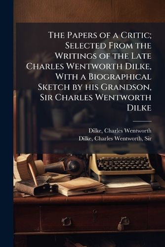 Cover image for The Papers of a Critic; Selected from the Writings of the Late Charles Wentworth Dilke, with a Biographical Sketch by His Grandson, Sir Charles Wentworth Dilke
