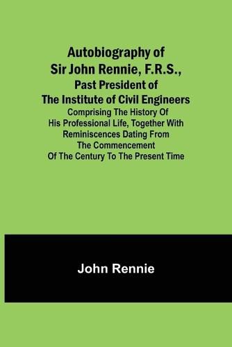 Cover image for Autobiography of Sir John Rennie, F.R.S., Past President of the Institute of Civil Engineers; Comprising the history of his professional life, together with reminiscences dating from the commencement of the century to the present time.