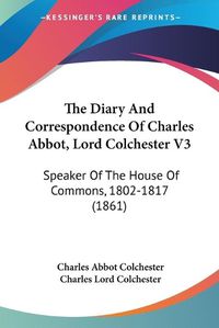 Cover image for The Diary and Correspondence of Charles Abbot, Lord Colchester V3: Speaker of the House of Commons, 1802-1817 (1861)