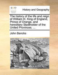 Cover image for The History of the Life and Reign of William III. King of England, Prince of Orange, and Hereditary Stadtholder of the United Provinces. ...