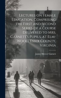 Cover image for Lectures on Female Education, Comprising the First and Second Series of a Course Delivered to Mrs. Garnett's Pupils, at Elm-wood, Essex County, Virginia