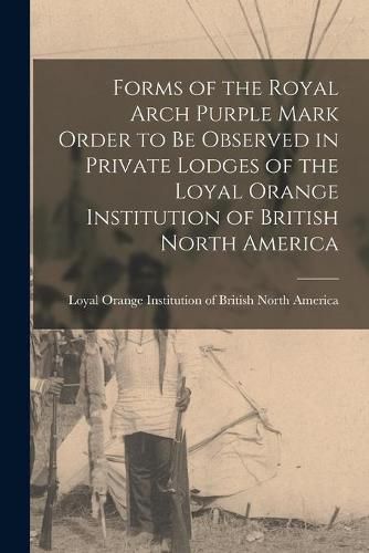 Cover image for Forms of the Royal Arch Purple Mark Order to Be Observed in Private Lodges of the Loyal Orange Institution of British North America [microform]