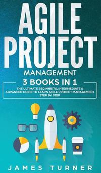 Cover image for Agile Project Management: 3 Books in 1 - The Ultimate Beginner's, Intermediate & Advanced Guide to Learn Agile Project Management Step by Step
