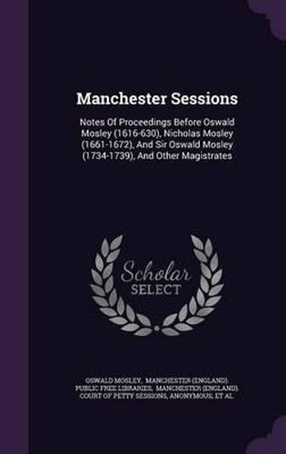 Manchester Sessions: Notes of Proceedings Before Oswald Mosley (1616-630), Nicholas Mosley (1661-1672), and Sir Oswald Mosley (1734-1739), and Other Magistrates