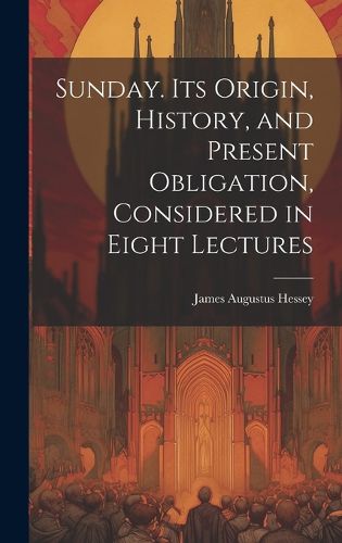 Cover image for Sunday. Its Origin, History, and Present Obligation, Considered in Eight Lectures