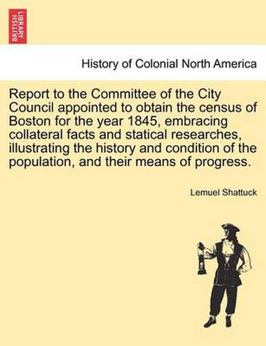 Cover image for Report to the Committee of the City Council Appointed to Obtain the Census of Boston for the Year 1845, Embracing Collateral Facts and Statical Researches, Illustrating the History and Condition of the Population, and Their Means of Progress.