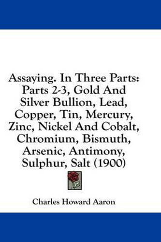 Cover image for Assaying. in Three Parts: Parts 2-3, Gold and Silver Bullion, Lead, Copper, Tin, Mercury, Zinc, Nickel and Cobalt, Chromium, Bismuth, Arsenic, Antimony, Sulphur, Salt (1900)