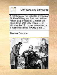 Cover image for A Catalogue of the Valuable Libraries of Sir Peter Killegrew, Bart. and William Arnall, Esq; Deceas'd: Which Will Begin to Be Sold Very Cheap, ... on Monday the 22d Day of November, at T. Osborne's Shop in Gray's-Inn. ...