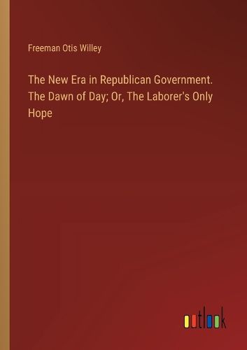 Cover image for The New Era in Republican Government. The Dawn of Day; Or, The Laborer's Only Hope