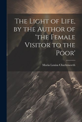 The Light of Life, by the Author of 'the Female Visitor to the Poor'