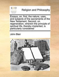 Cover image for Essays, On, First, the Nature, Uses, and Subjects of the Sacraments of the New Testament. Second, on Regeneration, Wherein the Principle of Spiritual