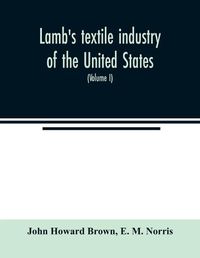 Cover image for Lamb's textile industry of the United States, embracing biographical sketches of prominent men and a historical resume of the progress of textile manufacture from the earliest records to the present time (Volume I)