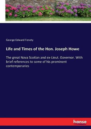 Life and Times of the Hon. Joseph Howe: The great Nova Scotian and ex-Lieut. Governor. With brief references to some of his prominent contemporaries