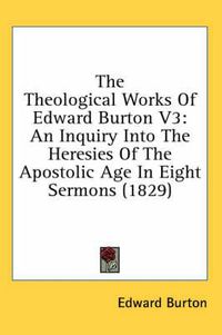 Cover image for The Theological Works of Edward Burton V3: An Inquiry Into the Heresies of the Apostolic Age in Eight Sermons (1829)