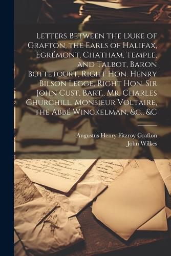 Letters Between the Duke of Grafton, the Earls of Halifax, Egremont, Chatham, Temple, and Talbot, Baron Bottetourt, Right Hon. Henry Bilson Legge, Right Hon. Sir John Cust, Bart., Mr. Charles Churchill, Monsieur Voltaire, the Abbe Winckelman, &c., &c