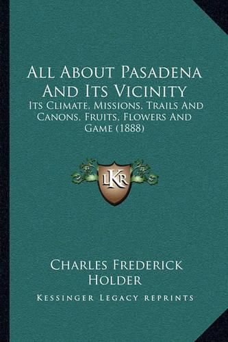 All about Pasadena and Its Vicinity: Its Climate, Missions, Trails and Canons, Fruits, Flowers and Game (1888)